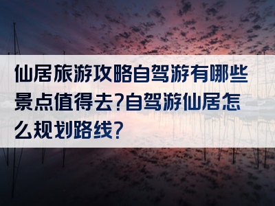 仙居旅游攻略自驾游有哪些景点值得去？自驾游仙居怎么规划路线？