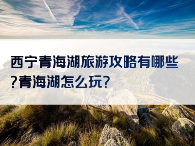 西宁青海湖旅游攻略有哪些？青海湖怎么玩？