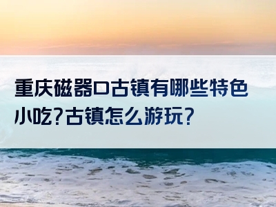 重庆磁器口古镇有哪些特色小吃？古镇怎么游玩？