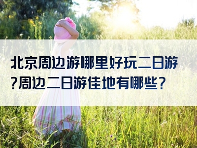 北京周边游哪里好玩二日游？周边二日游佳地有哪些？