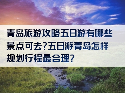 青岛旅游攻略五日游有哪些景点可去？五日游青岛怎样规划行程最合理？