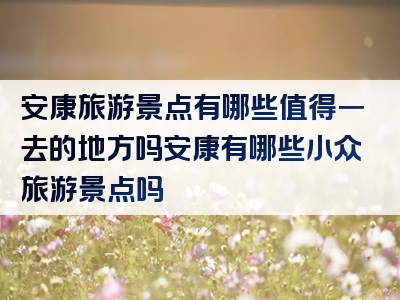 安康旅游景点有哪些值得一去的地方吗安康有哪些小众旅游景点吗