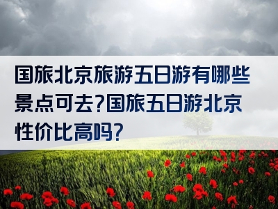 国旅北京旅游五日游有哪些景点可去？国旅五日游北京性价比高吗？