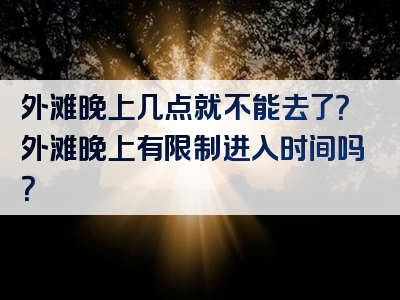 外滩晚上几点就不能去了？外滩晚上有限制进入时间吗？