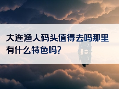 大连渔人码头值得去吗那里有什么特色吗？