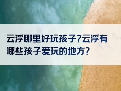 云浮哪里好玩孩子？云浮有哪些孩子爱玩的地方？