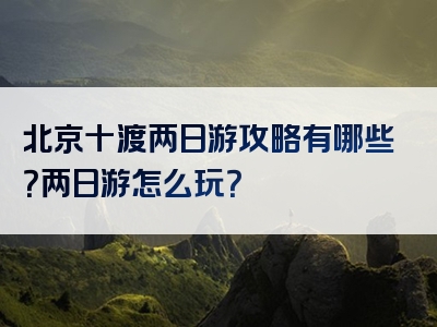 北京十渡两日游攻略有哪些？两日游怎么玩？