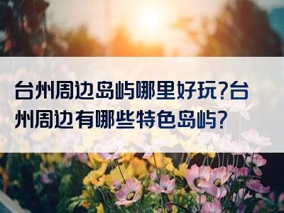 台州周边岛屿哪里好玩？台州周边有哪些特色岛屿？