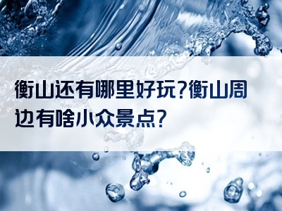 衡山还有哪里好玩？衡山周边有啥小众景点？