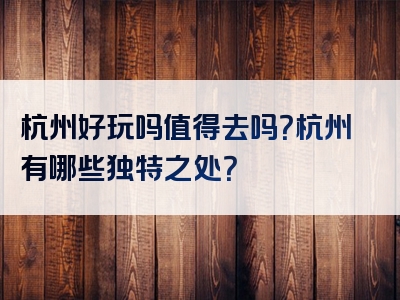 杭州好玩吗值得去吗？杭州有哪些独特之处？