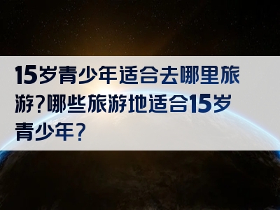 15岁青少年适合去哪里旅游？哪些旅游地适合15岁青少年？
