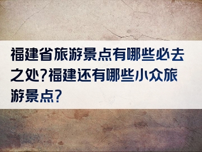 福建省旅游景点有哪些必去之处？福建还有哪些小众旅游景点？