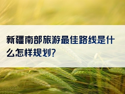 新疆南部旅游最佳路线是什么怎样规划？