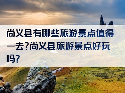 尚义县有哪些旅游景点值得一去？尚义县旅游景点好玩吗？