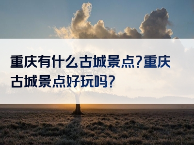 重庆有什么古城景点？重庆古城景点好玩吗？