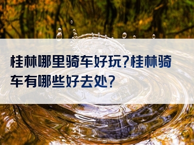 桂林哪里骑车好玩？桂林骑车有哪些好去处？