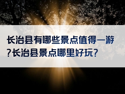 长治县有哪些景点值得一游？长治县景点哪里好玩？