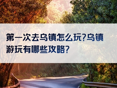 第一次去乌镇怎么玩？乌镇游玩有哪些攻略？