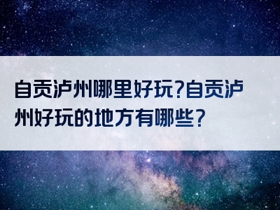 自贡泸州哪里好玩？自贡泸州好玩的地方有哪些？