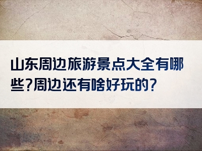 山东周边旅游景点大全有哪些？周边还有啥好玩的？