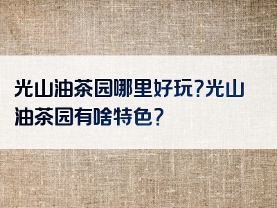 光山油茶园哪里好玩？光山油茶园有啥特色？