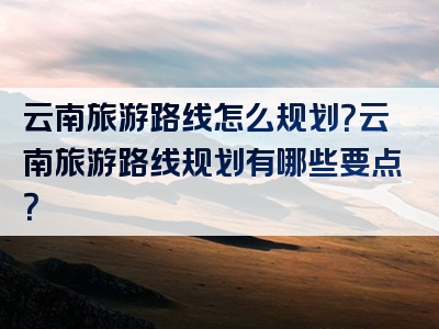 云南旅游路线怎么规划？云南旅游路线规划有哪些要点？