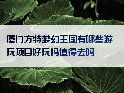 厦门方特梦幻王国有哪些游玩项目好玩吗值得去吗