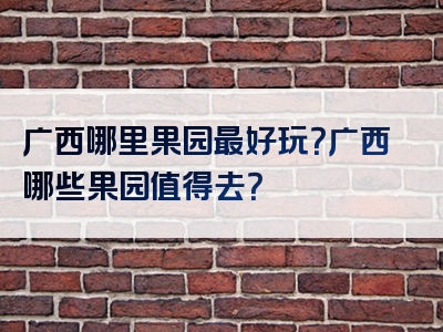 广西哪里果园最好玩？广西哪些果园值得去？