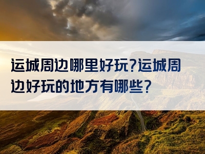 运城周边哪里好玩？运城周边好玩的地方有哪些？