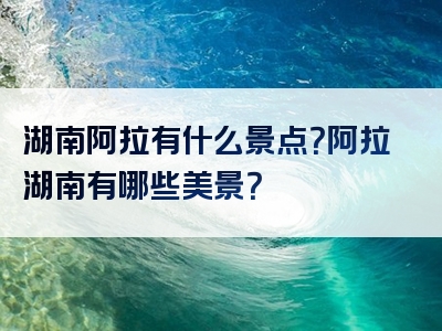 湖南阿拉有什么景点？阿拉湖南有哪些美景？