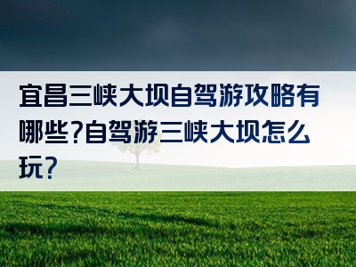 宜昌三峡大坝自驾游攻略有哪些？自驾游三峡大坝怎么玩？