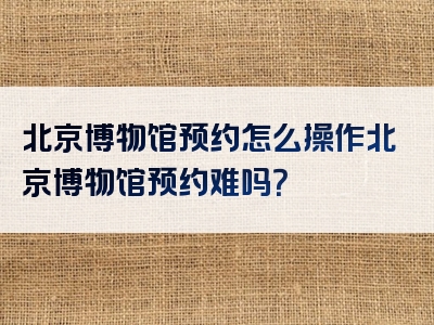 北京博物馆预约怎么操作北京博物馆预约难吗？