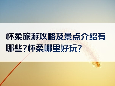 怀柔旅游攻略及景点介绍有哪些？怀柔哪里好玩？