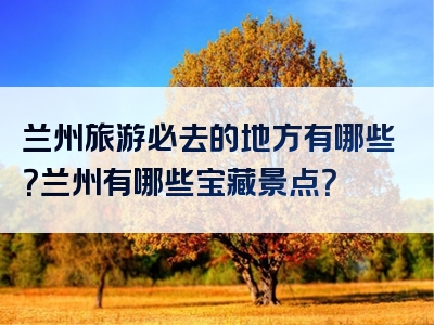 兰州旅游必去的地方有哪些？兰州有哪些宝藏景点？