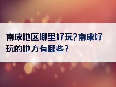 南康地区哪里好玩？南康好玩的地方有哪些？