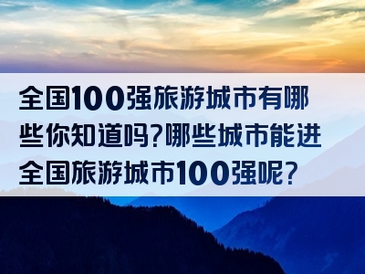 全国100强旅游城市有哪些你知道吗？哪些城市能进全国旅游城市100强呢？
