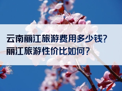 云南丽江旅游费用多少钱？丽江旅游性价比如何？