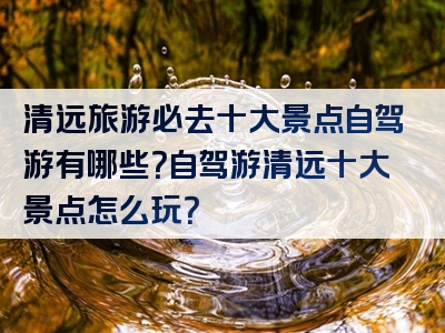清远旅游必去十大景点自驾游有哪些？自驾游清远十大景点怎么玩？
