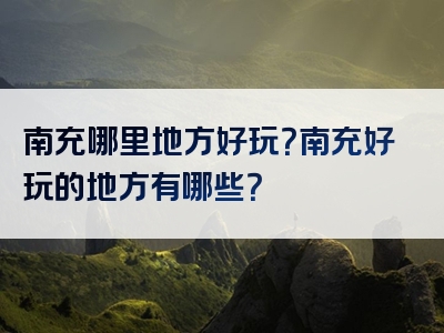 南充哪里地方好玩？南充好玩的地方有哪些？