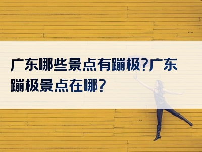 广东哪些景点有蹦极？广东蹦极景点在哪？