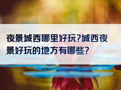 夜景城西哪里好玩？城西夜景好玩的地方有哪些？