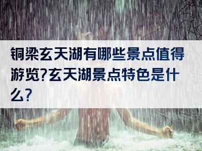铜梁玄天湖有哪些景点值得游览？玄天湖景点特色是什么？