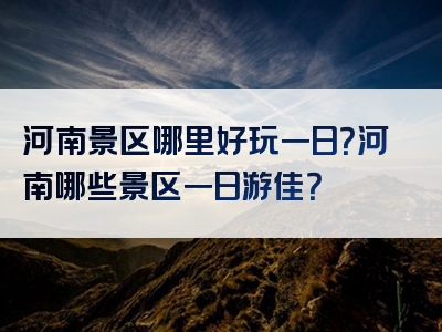 河南景区哪里好玩一日？河南哪些景区一日游佳？