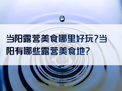 当阳露营美食哪里好玩？当阳有哪些露营美食地？