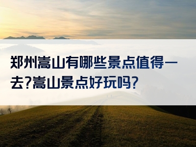 郑州嵩山有哪些景点值得一去？嵩山景点好玩吗？