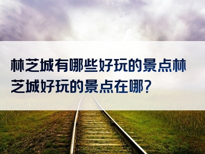 林芝城有哪些好玩的景点林芝城好玩的景点在哪？