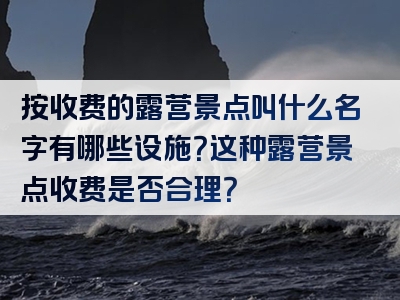 按收费的露营景点叫什么名字有哪些设施？这种露营景点收费是否合理？
