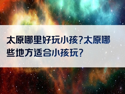 太原哪里好玩小孩？太原哪些地方适合小孩玩？