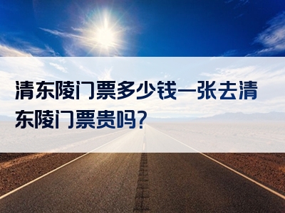 清东陵门票多少钱一张去清东陵门票贵吗？