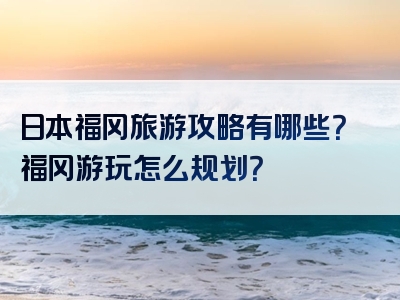 日本福冈旅游攻略有哪些？福冈游玩怎么规划？